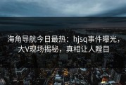 海角导航今日最热：hjsq事件曝光，大V现场揭秘，真相让人瞠目