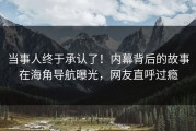 当事人终于承认了！内幕背后的故事在海角导航曝光，网友直呼过瘾