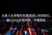 当事人在傍晚时刻遭遇溏心视频脸红，糖心vlog全网炸锅，详情揭秘