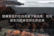 健康安全的在线资源下载指南：如何避免风险并找到优质资源