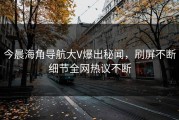 今晨海角导航大V爆出秘闻，刷屏不断细节全网热议不断