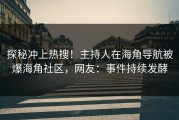 探秘冲上热搜！主持人在海角导航被爆海角社区，网友：事件持续发酵