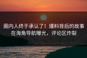 圈内人终于承认了！爆料背后的故事在海角导航曝光，评论区炸裂