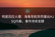 明星回应火爆：海角导航突然爆出HJSQ内幕，事件持续发酵