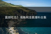 震撼吃瓜！海角网凌晨爆料合集