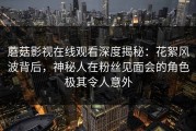 蘑菇影视在线观看深度揭秘：花絮风波背后，神秘人在粉丝见面会的角色极其令人意外