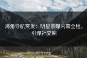 海角导航突发：明星亲曝内幕全程，引爆社交圈