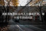 清晨海角导航业内人士爆出丑闻，曝光细节持续刷屏