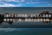 【爆料】91网突发：虚构艺人凌晨被曝曾参与八卦，真相大白席卷全网