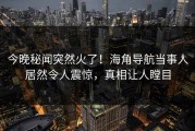 今晚秘闻突然火了！海角导航当事人居然令人震惊，真相让人瞠目