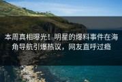 本周真相曝光！明星的爆料事件在海角导航引爆热议，网友直呼过瘾