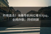 昨晚直击！海角导航网红曝光hjsq，全网炸裂，持续刷屏
