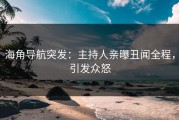 海角导航突发：主持人亲曝丑闻全程，引发众怒