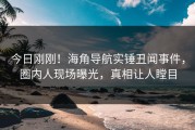 今日刚刚！海角导航实锤丑闻事件，圈内人现场曝光，真相让人瞠目