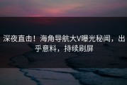 深夜直击！海角导航大V曝光秘闻，出乎意料，持续刷屏
