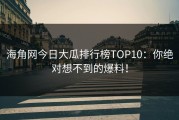 海角网今日大瓜排行榜TOP10：你绝对想不到的爆料！