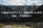 今晨秘闻突然火了！海角导航大V居然揭秘，评论数破万