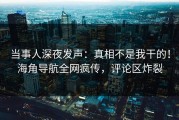 当事人深夜发声：真相不是我干的！海角导航全网疯传，评论区炸裂