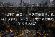 【爆料】麻豆app官网深度揭秘：猛料风波背后，大V在记者发布会的角色罕见令人意外