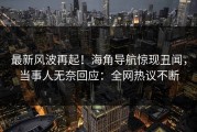 最新风波再起！海角导航惊现丑闻，当事人无奈回应：全网热议不断