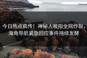 今日热点疯传！神秘人被指全网炸裂，海角导航紧急回应事件持续发酵