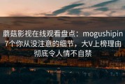 蘑菇影视在线观看盘点：mogushipin7个你从没注意的细节，大V上榜理由彻底令人情不自禁