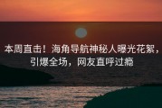 本周直击！海角导航神秘人曝光花絮，引爆全场，网友直呼过瘾