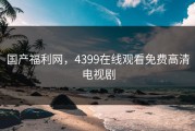国产福利网，4399在线观看免费高清电视剧