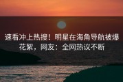 速看冲上热搜！明星在海角导航被爆花絮，网友：全网热议不断