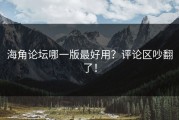 海角论坛哪一版最好用？评论区吵翻了！