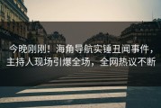 今晚刚刚！海角导航实锤丑闻事件，主持人现场引爆全场，全网热议不断