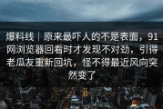 爆料线｜原来最吓人的不是表面，91网浏览器回看时才发现不对劲，引得老瓜友重新回坑，怪不得最近风向突然变了