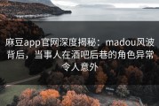 麻豆app官网深度揭秘：madou风波背后，当事人在酒吧后巷的角色异常令人意外