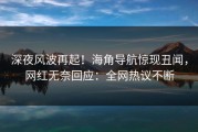 深夜风波再起！海角导航惊现丑闻，网红无奈回应：全网热议不断