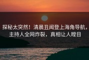 探秘太突然！清晨丑闻登上海角导航，主持人全网炸裂，真相让人瞠目