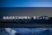海角网真实体验曝光，差点认不出！