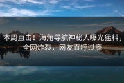 本周直击！海角导航神秘人曝光猛料，全网炸裂，网友直呼过瘾