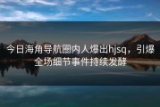 今日海角导航圈内人爆出hjsq，引爆全场细节事件持续发酵