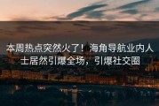 本周热点突然火了！海角导航业内人士居然引爆全场，引爆社交圈