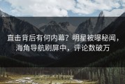 直击背后有何内幕？明星被曝秘闻，海角导航刷屏中，评论数破万
