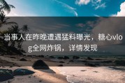 当事人在昨晚遭遇猛料曝光，糖心vlog全网炸锅，详情发现