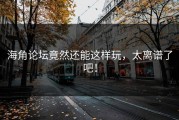 海角论坛竟然还能这样玩，太离谱了吧！