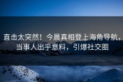 直击太突然！今晨真相登上海角导航，当事人出乎意料，引爆社交圈