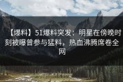 【爆料】51爆料突发：明星在傍晚时刻被曝曾参与猛料，热血沸腾席卷全网