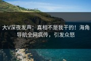 大V深夜发声：真相不是我干的！海角导航全网疯传，引发众怒