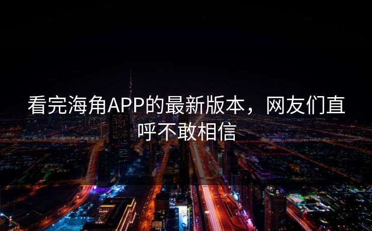 看完海角APP的最新版本，网友们直呼不敢相信