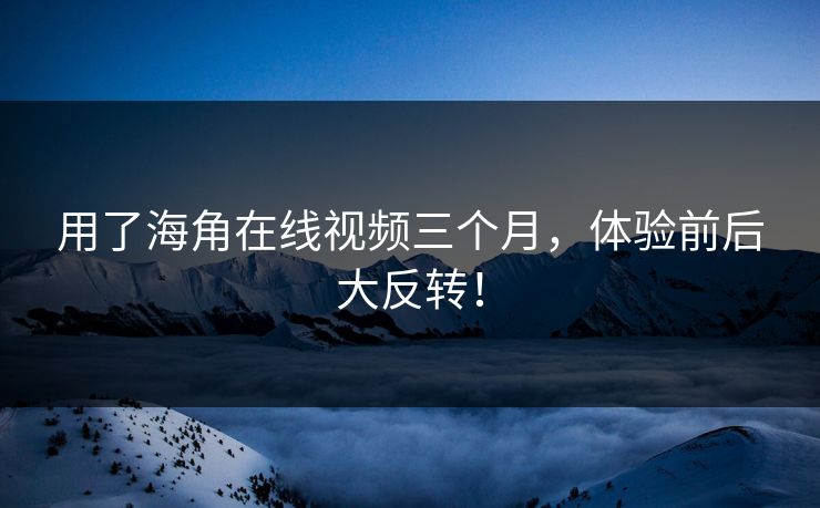 用了海角在线视频三个月，体验前后大反转！