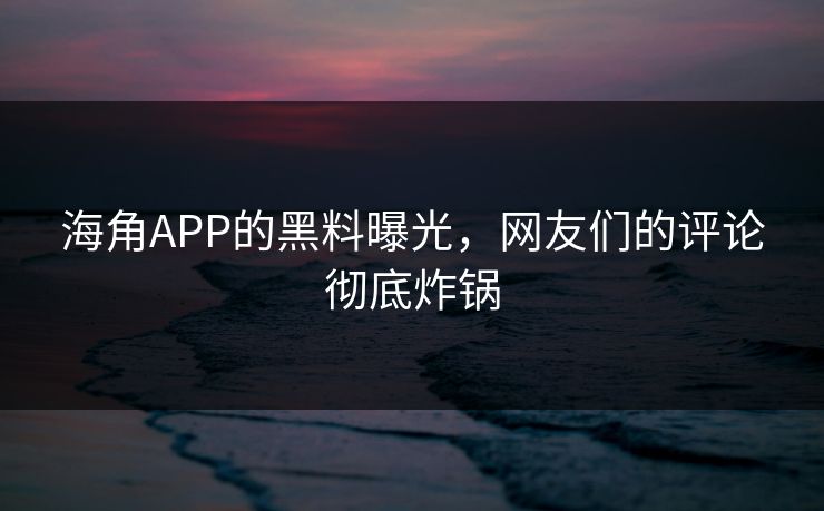海角APP的黑料曝光，网友们的评论彻底炸锅