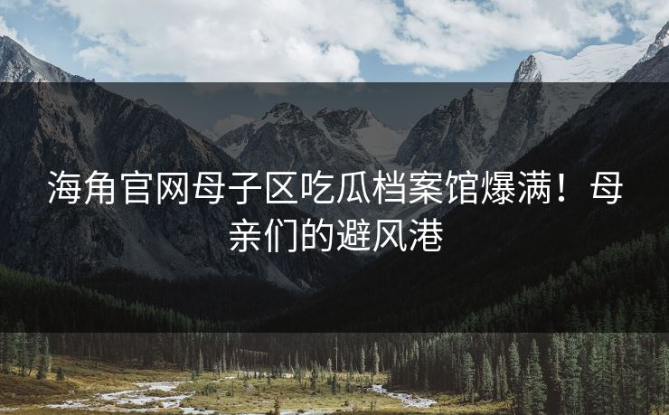 海角官网母子区吃瓜档案馆爆满！母亲们的避风港