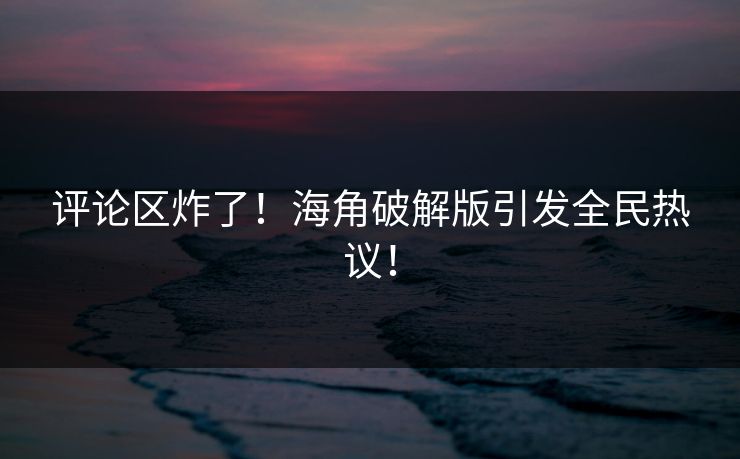 评论区炸了！海角破解版引发全民热议！
